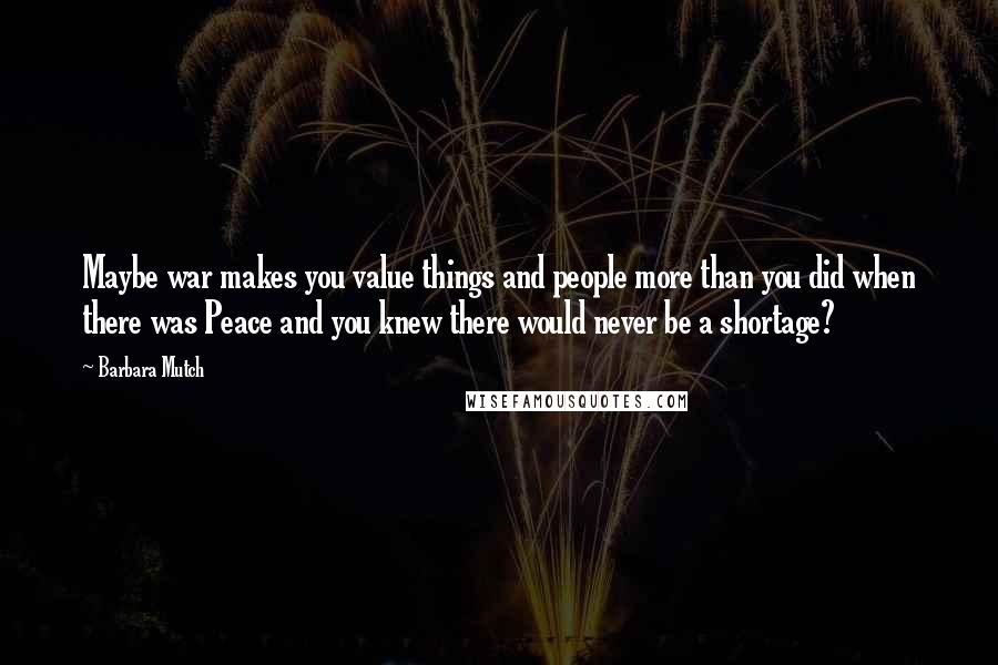 Barbara Mutch Quotes: Maybe war makes you value things and people more than you did when there was Peace and you knew there would never be a shortage?