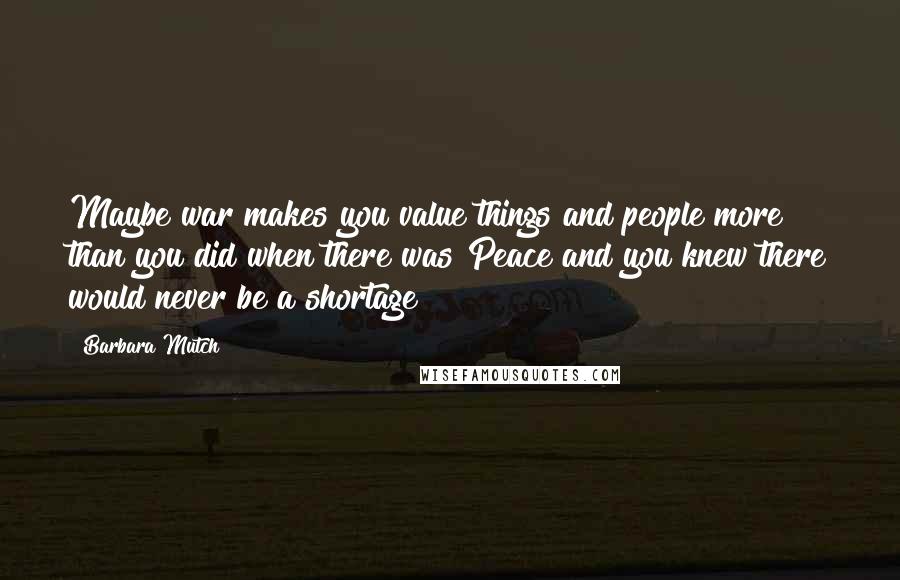 Barbara Mutch Quotes: Maybe war makes you value things and people more than you did when there was Peace and you knew there would never be a shortage?