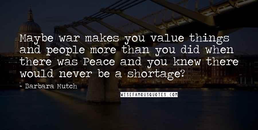 Barbara Mutch Quotes: Maybe war makes you value things and people more than you did when there was Peace and you knew there would never be a shortage?