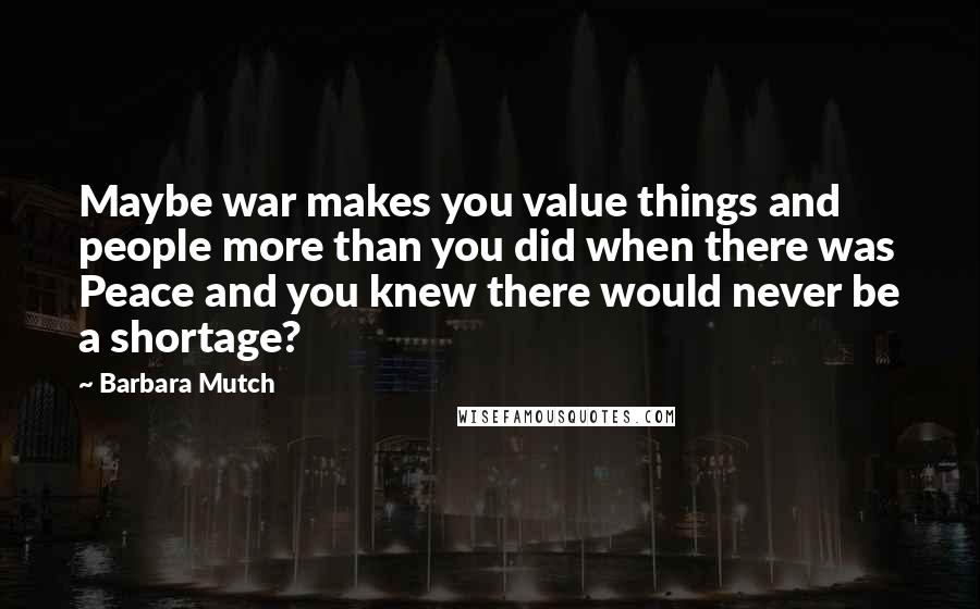 Barbara Mutch Quotes: Maybe war makes you value things and people more than you did when there was Peace and you knew there would never be a shortage?