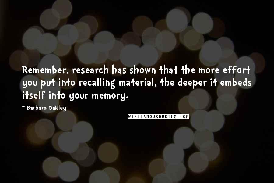 Barbara Oakley Quotes: Remember, research has shown that the more effort you put into recalling material, the deeper it embeds itself into your memory.