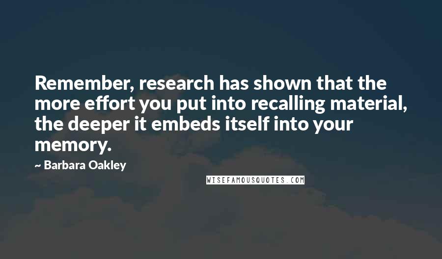 Barbara Oakley Quotes: Remember, research has shown that the more effort you put into recalling material, the deeper it embeds itself into your memory.