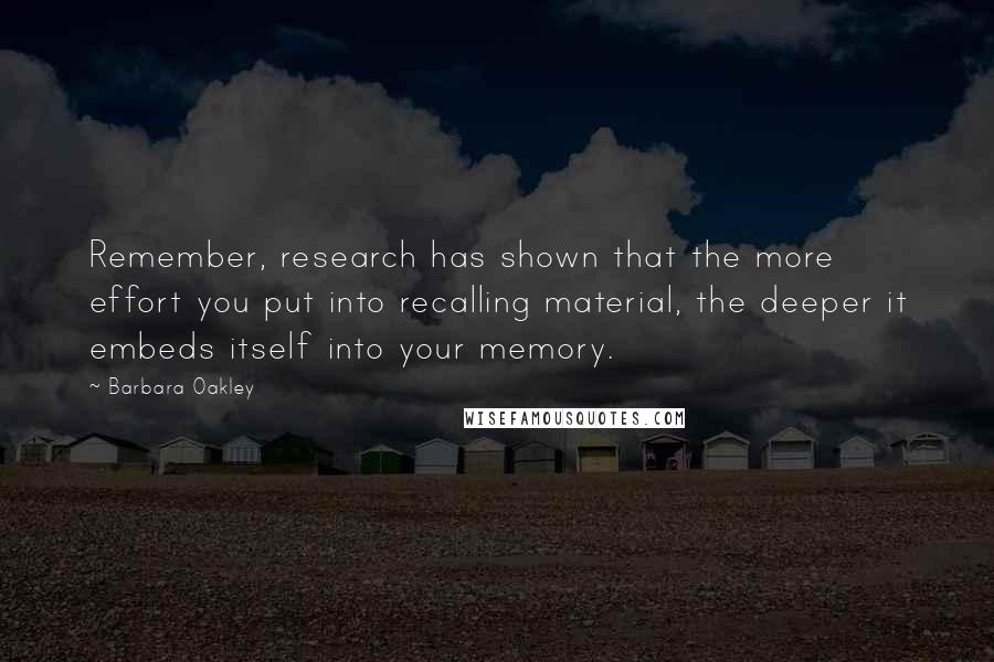 Barbara Oakley Quotes: Remember, research has shown that the more effort you put into recalling material, the deeper it embeds itself into your memory.