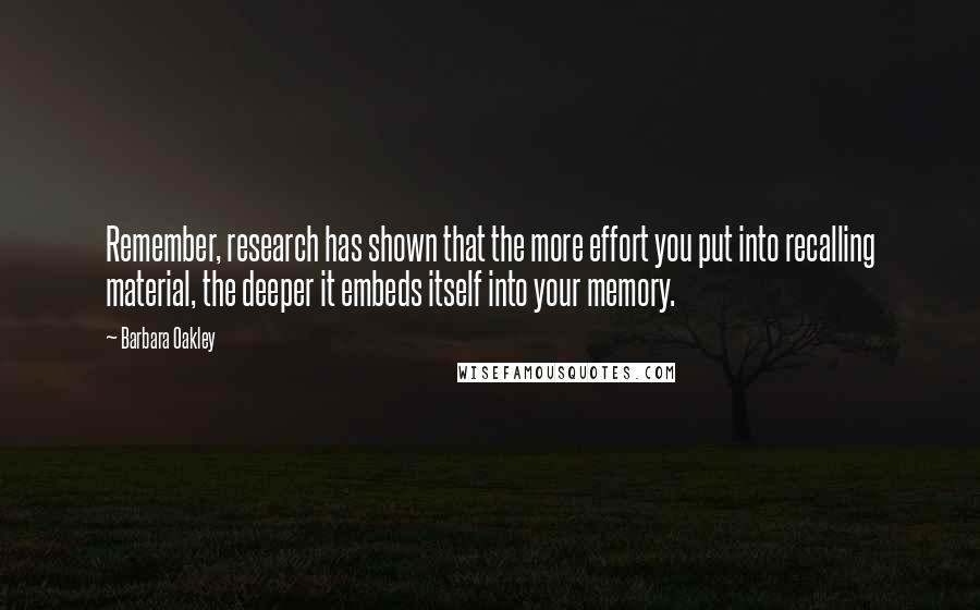 Barbara Oakley Quotes: Remember, research has shown that the more effort you put into recalling material, the deeper it embeds itself into your memory.