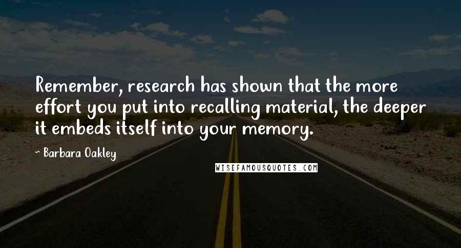 Barbara Oakley Quotes: Remember, research has shown that the more effort you put into recalling material, the deeper it embeds itself into your memory.