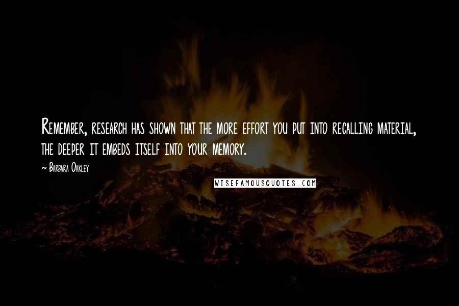 Barbara Oakley Quotes: Remember, research has shown that the more effort you put into recalling material, the deeper it embeds itself into your memory.