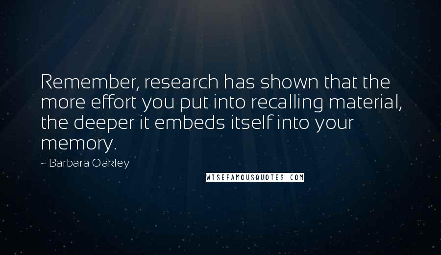 Barbara Oakley Quotes: Remember, research has shown that the more effort you put into recalling material, the deeper it embeds itself into your memory.