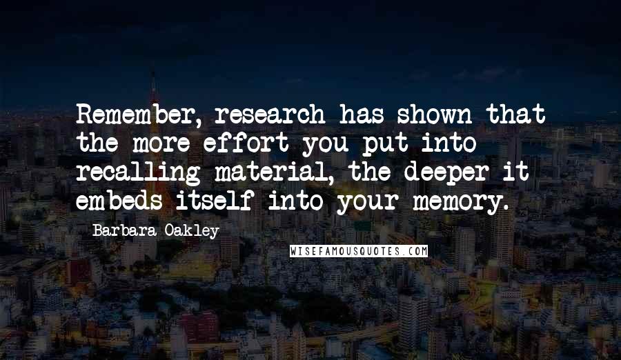 Barbara Oakley Quotes: Remember, research has shown that the more effort you put into recalling material, the deeper it embeds itself into your memory.