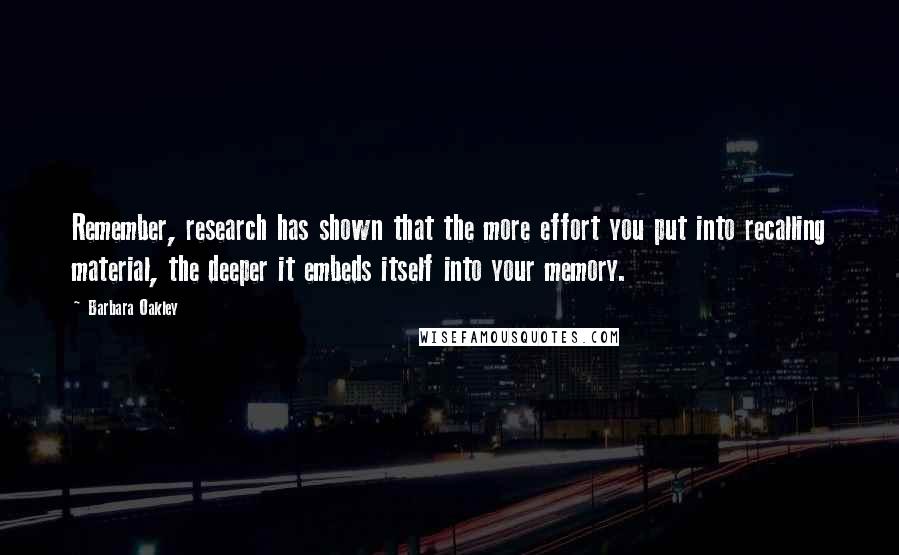 Barbara Oakley Quotes: Remember, research has shown that the more effort you put into recalling material, the deeper it embeds itself into your memory.