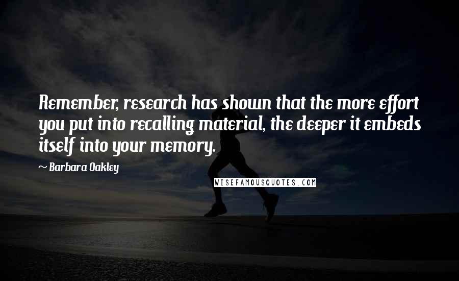 Barbara Oakley Quotes: Remember, research has shown that the more effort you put into recalling material, the deeper it embeds itself into your memory.