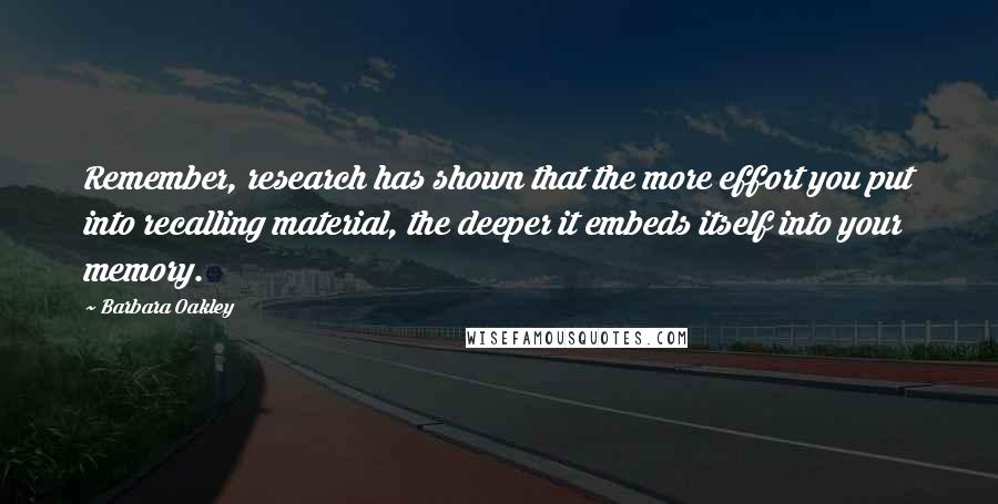 Barbara Oakley Quotes: Remember, research has shown that the more effort you put into recalling material, the deeper it embeds itself into your memory.