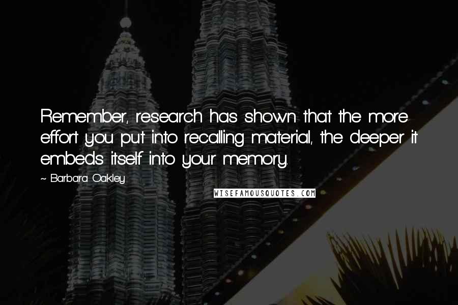 Barbara Oakley Quotes: Remember, research has shown that the more effort you put into recalling material, the deeper it embeds itself into your memory.