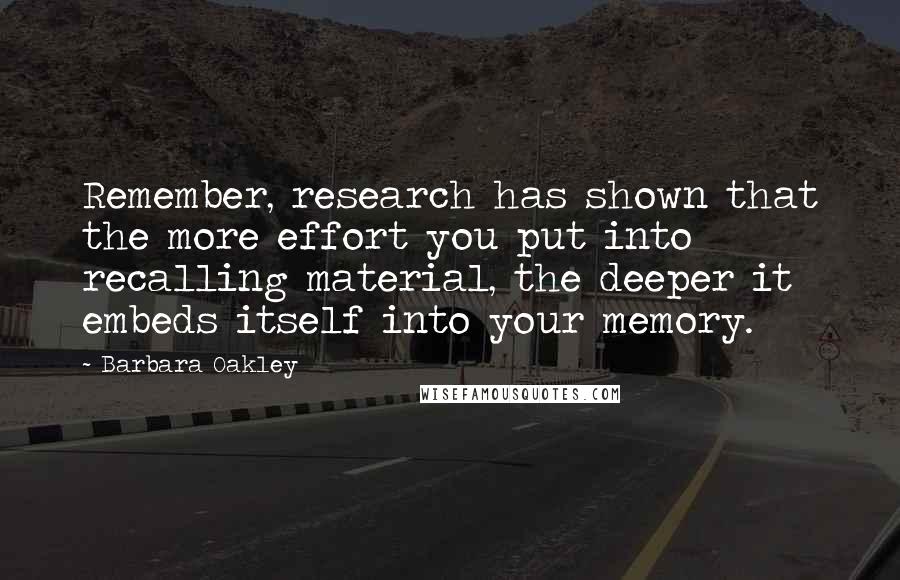 Barbara Oakley Quotes: Remember, research has shown that the more effort you put into recalling material, the deeper it embeds itself into your memory.