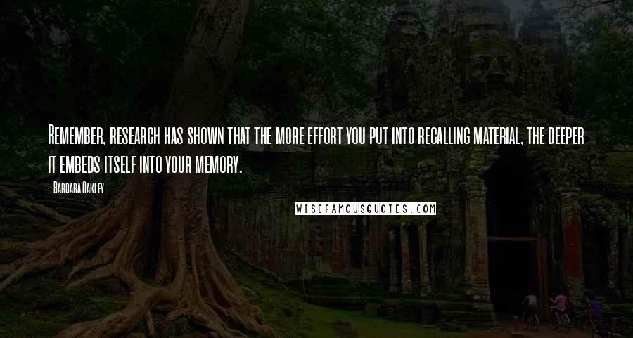 Barbara Oakley Quotes: Remember, research has shown that the more effort you put into recalling material, the deeper it embeds itself into your memory.