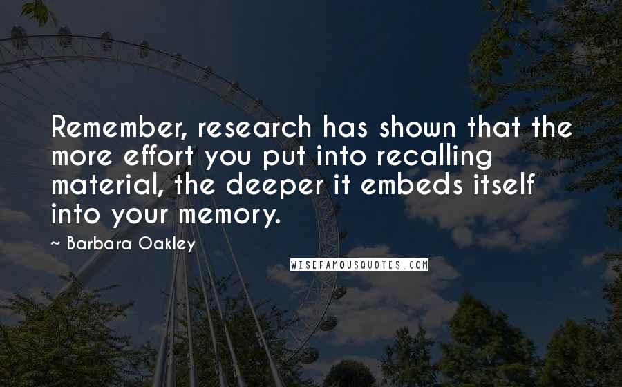 Barbara Oakley Quotes: Remember, research has shown that the more effort you put into recalling material, the deeper it embeds itself into your memory.