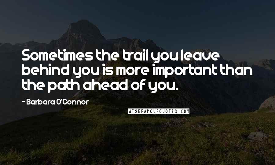 Barbara O'Connor Quotes: Sometimes the trail you leave behind you is more important than the path ahead of you.