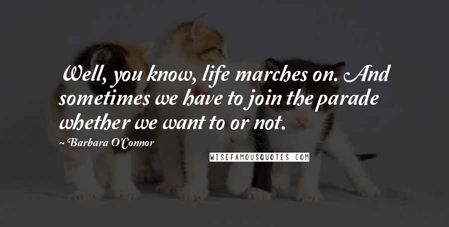 Barbara O'Connor Quotes: Well, you know, life marches on. And sometimes we have to join the parade whether we want to or not.