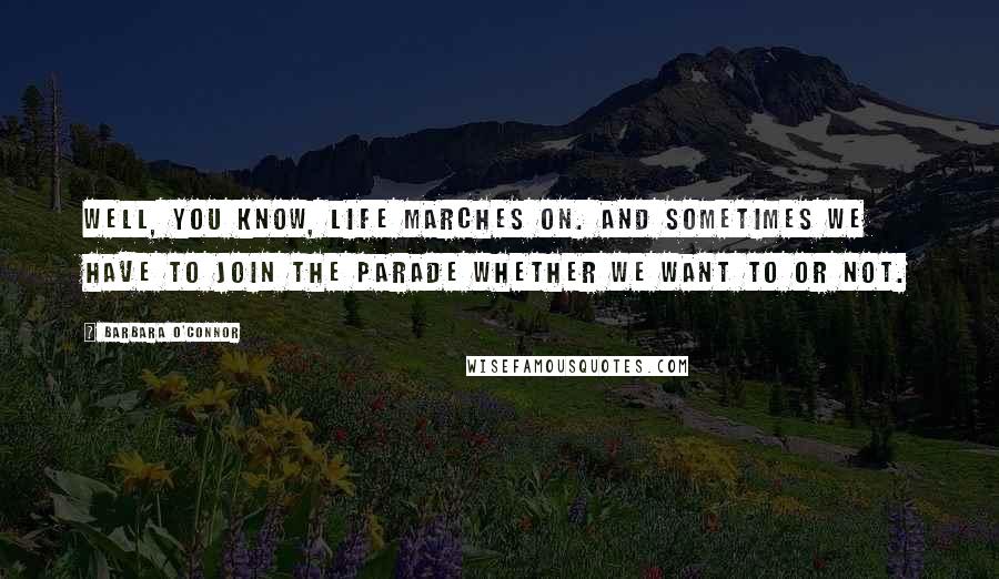 Barbara O'Connor Quotes: Well, you know, life marches on. And sometimes we have to join the parade whether we want to or not.