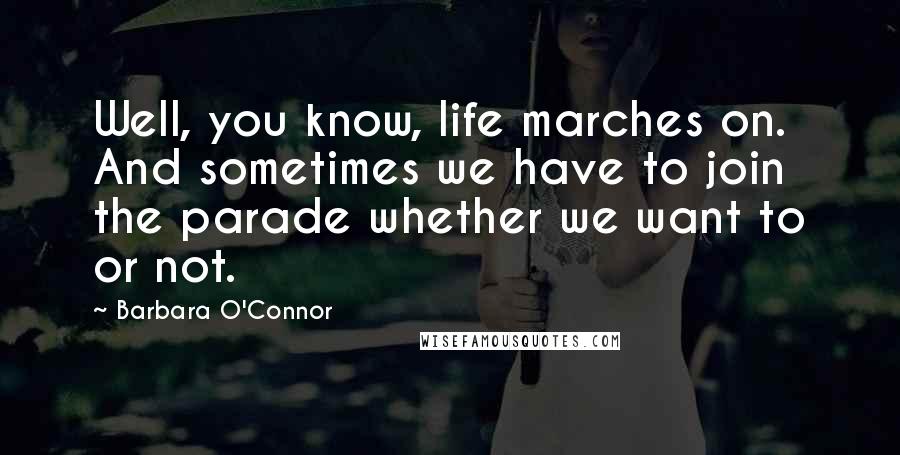 Barbara O'Connor Quotes: Well, you know, life marches on. And sometimes we have to join the parade whether we want to or not.