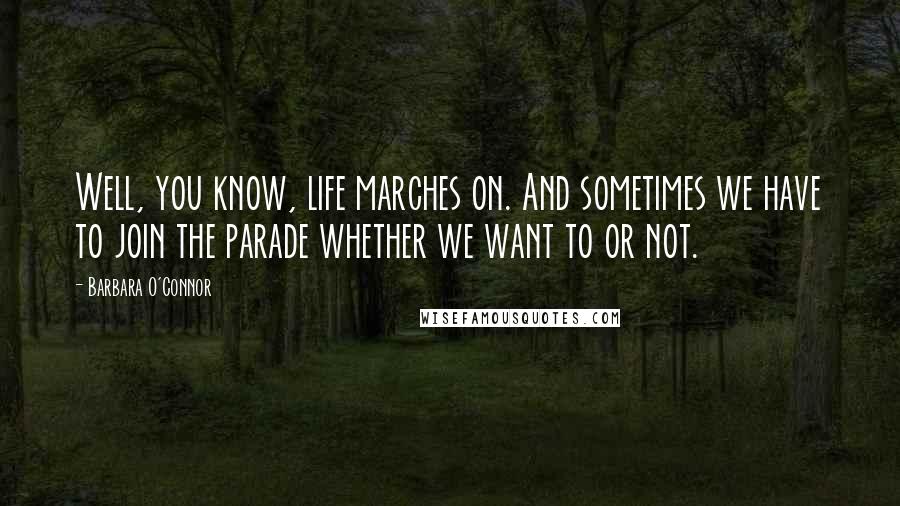 Barbara O'Connor Quotes: Well, you know, life marches on. And sometimes we have to join the parade whether we want to or not.