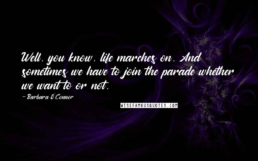 Barbara O'Connor Quotes: Well, you know, life marches on. And sometimes we have to join the parade whether we want to or not.