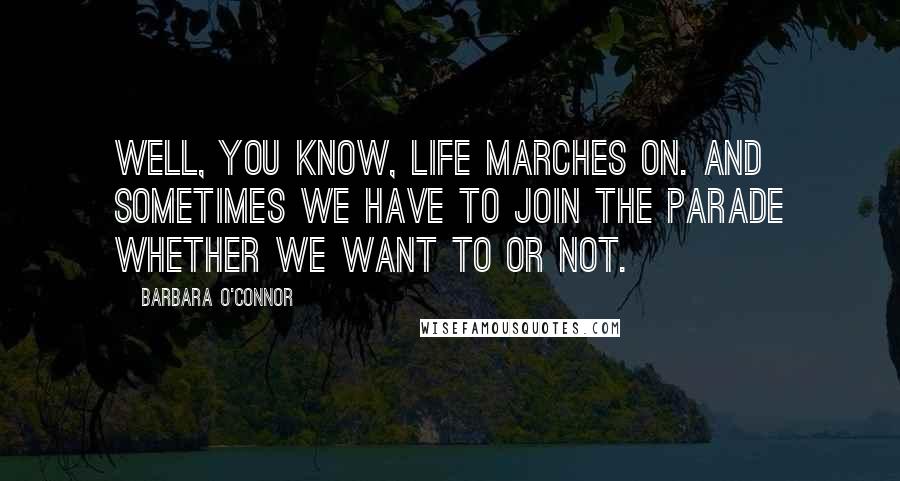 Barbara O'Connor Quotes: Well, you know, life marches on. And sometimes we have to join the parade whether we want to or not.