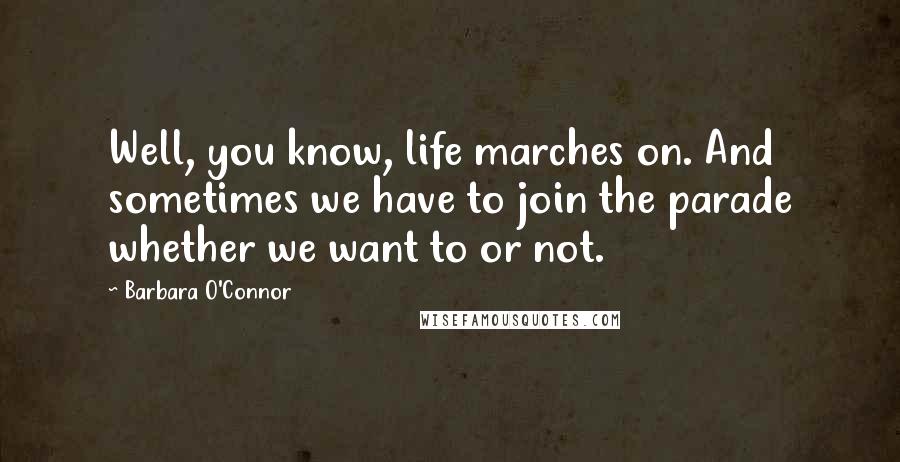Barbara O'Connor Quotes: Well, you know, life marches on. And sometimes we have to join the parade whether we want to or not.