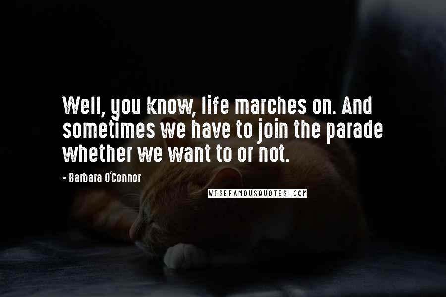 Barbara O'Connor Quotes: Well, you know, life marches on. And sometimes we have to join the parade whether we want to or not.