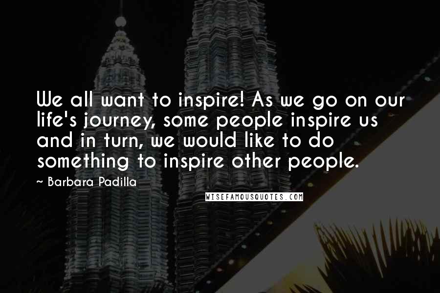 Barbara Padilla Quotes: We all want to inspire! As we go on our life's journey, some people inspire us and in turn, we would like to do something to inspire other people.