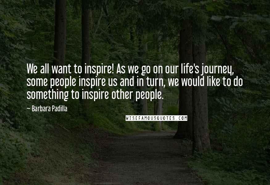 Barbara Padilla Quotes: We all want to inspire! As we go on our life's journey, some people inspire us and in turn, we would like to do something to inspire other people.