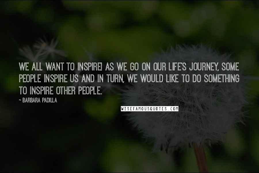 Barbara Padilla Quotes: We all want to inspire! As we go on our life's journey, some people inspire us and in turn, we would like to do something to inspire other people.