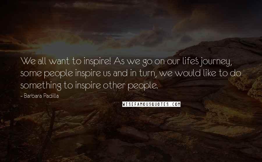 Barbara Padilla Quotes: We all want to inspire! As we go on our life's journey, some people inspire us and in turn, we would like to do something to inspire other people.