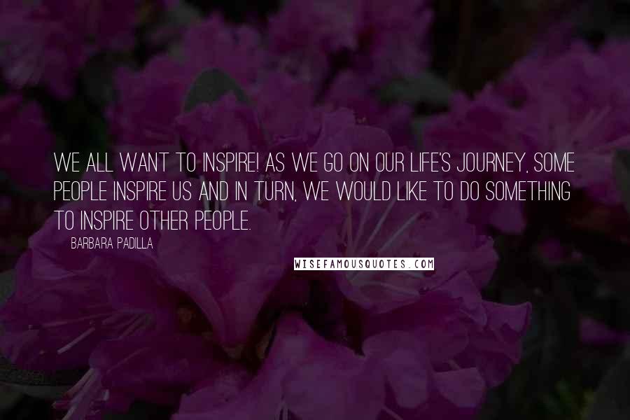 Barbara Padilla Quotes: We all want to inspire! As we go on our life's journey, some people inspire us and in turn, we would like to do something to inspire other people.