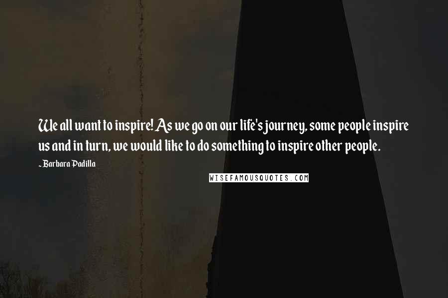 Barbara Padilla Quotes: We all want to inspire! As we go on our life's journey, some people inspire us and in turn, we would like to do something to inspire other people.