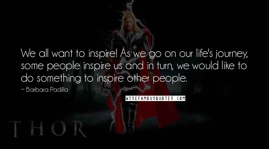 Barbara Padilla Quotes: We all want to inspire! As we go on our life's journey, some people inspire us and in turn, we would like to do something to inspire other people.