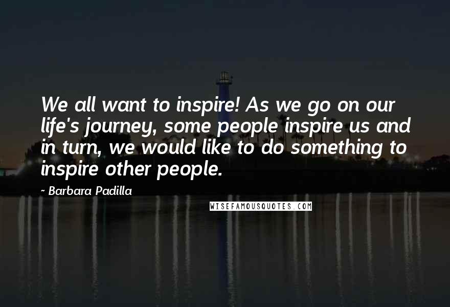 Barbara Padilla Quotes: We all want to inspire! As we go on our life's journey, some people inspire us and in turn, we would like to do something to inspire other people.