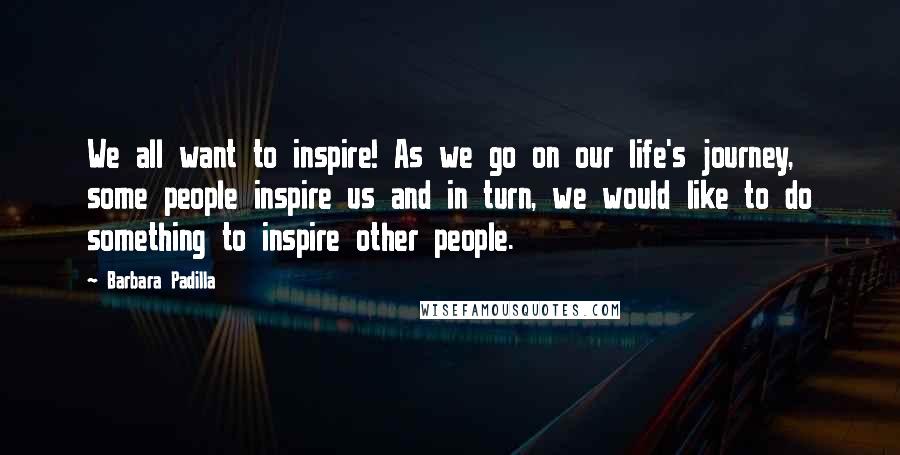 Barbara Padilla Quotes: We all want to inspire! As we go on our life's journey, some people inspire us and in turn, we would like to do something to inspire other people.