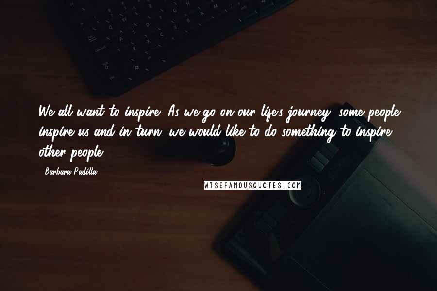 Barbara Padilla Quotes: We all want to inspire! As we go on our life's journey, some people inspire us and in turn, we would like to do something to inspire other people.