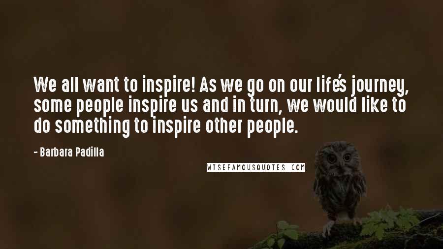 Barbara Padilla Quotes: We all want to inspire! As we go on our life's journey, some people inspire us and in turn, we would like to do something to inspire other people.