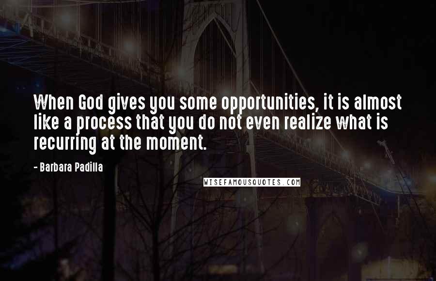 Barbara Padilla Quotes: When God gives you some opportunities, it is almost like a process that you do not even realize what is recurring at the moment.