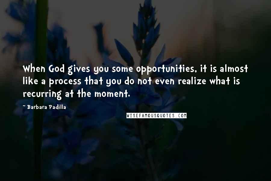 Barbara Padilla Quotes: When God gives you some opportunities, it is almost like a process that you do not even realize what is recurring at the moment.