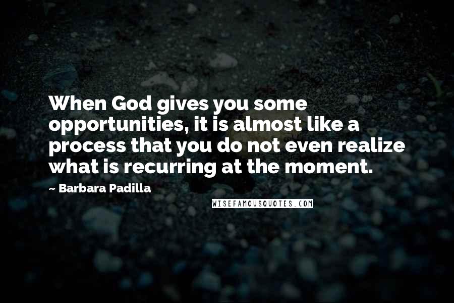 Barbara Padilla Quotes: When God gives you some opportunities, it is almost like a process that you do not even realize what is recurring at the moment.