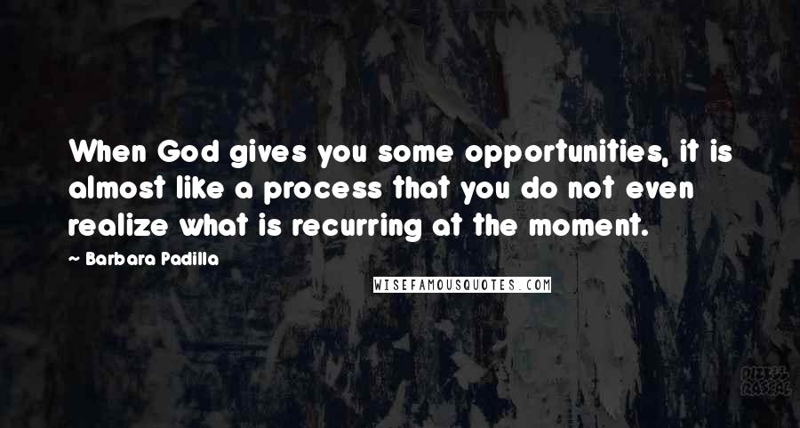 Barbara Padilla Quotes: When God gives you some opportunities, it is almost like a process that you do not even realize what is recurring at the moment.