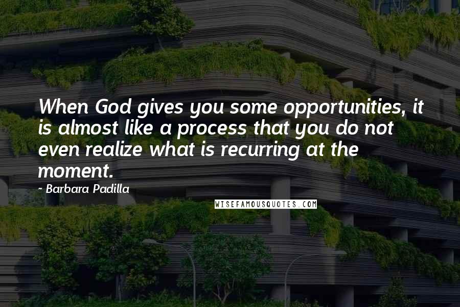 Barbara Padilla Quotes: When God gives you some opportunities, it is almost like a process that you do not even realize what is recurring at the moment.