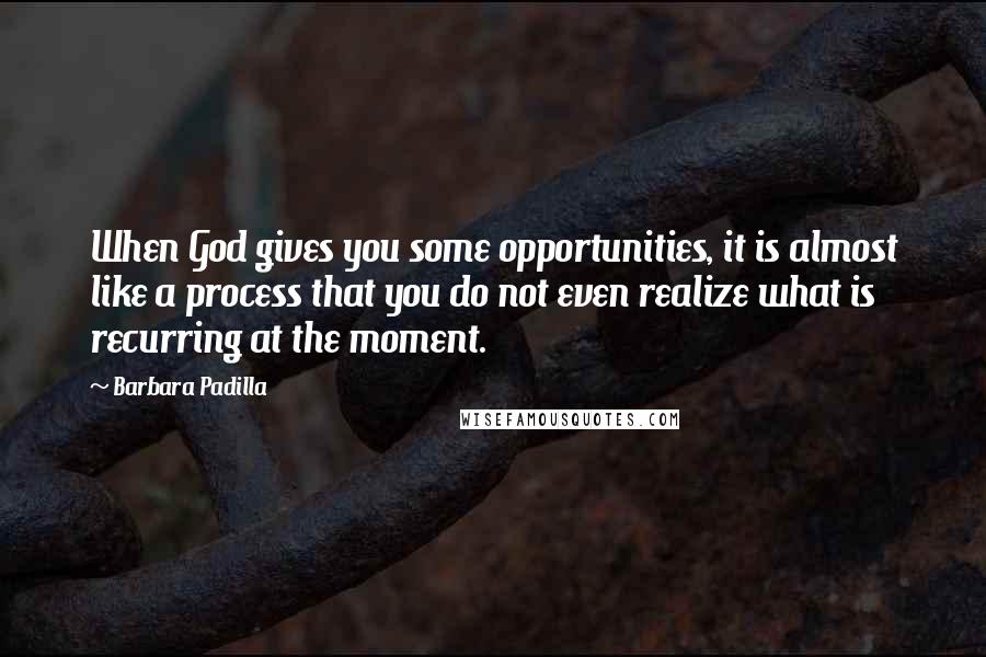 Barbara Padilla Quotes: When God gives you some opportunities, it is almost like a process that you do not even realize what is recurring at the moment.