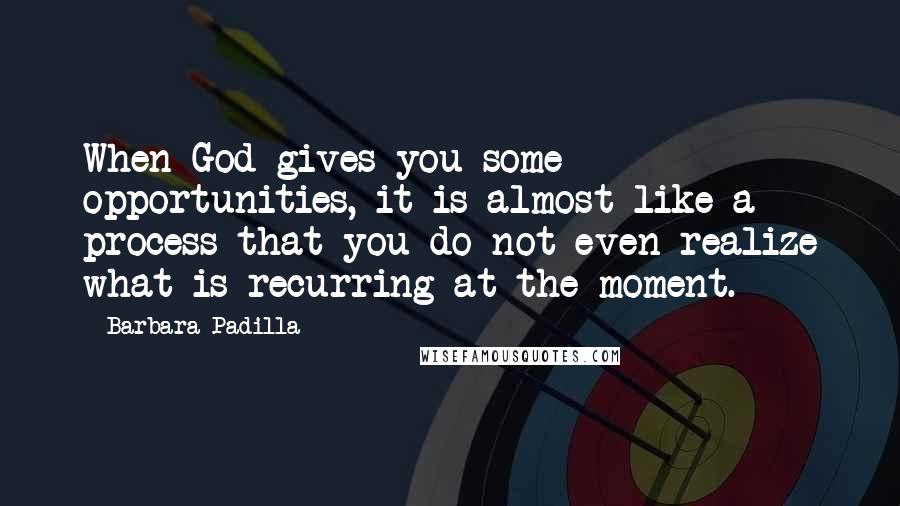 Barbara Padilla Quotes: When God gives you some opportunities, it is almost like a process that you do not even realize what is recurring at the moment.