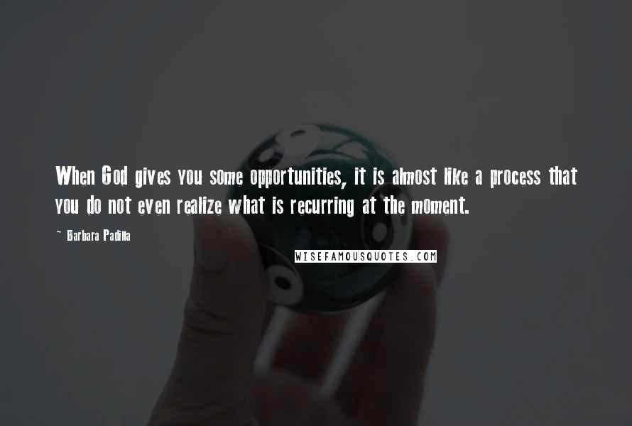 Barbara Padilla Quotes: When God gives you some opportunities, it is almost like a process that you do not even realize what is recurring at the moment.