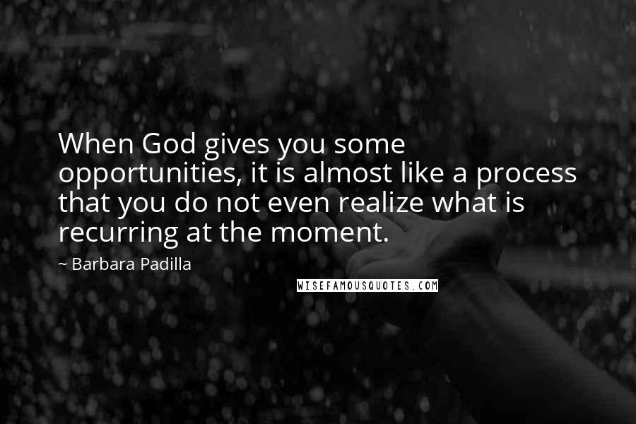 Barbara Padilla Quotes: When God gives you some opportunities, it is almost like a process that you do not even realize what is recurring at the moment.