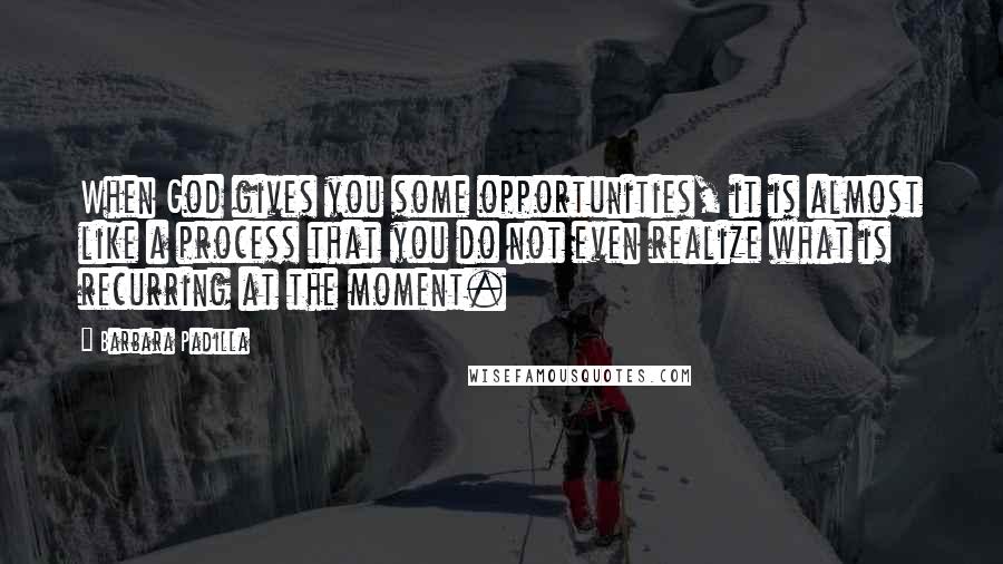 Barbara Padilla Quotes: When God gives you some opportunities, it is almost like a process that you do not even realize what is recurring at the moment.