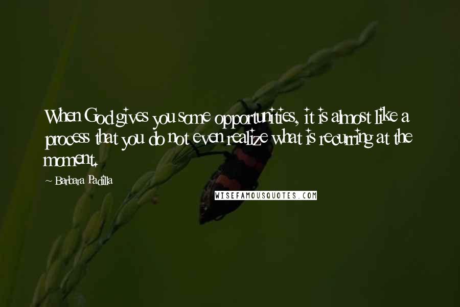 Barbara Padilla Quotes: When God gives you some opportunities, it is almost like a process that you do not even realize what is recurring at the moment.